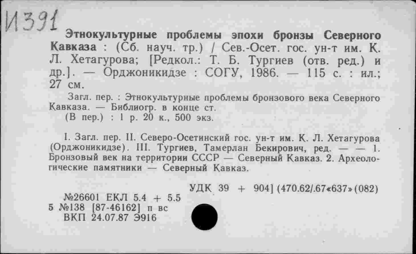 ﻿Этнокультурные проблемы эпохи бронзы Северного Кавказа : (Сб. науч, тр.) / Сев.-Осет. гос. ун-т им. К. Л. Хетагурова; [Редкол.: Т. Б. Тургиев (отв. ред.) и др.]. — Орджоникидзе : СОГУ, 1986. — 115 с. : ил.; 27 см.
Загл. пер. : Этнокультурные проблемы бронзового века Северного Кавказа. — Библиогр. в конце ст.
(В пер.) : 1 р. 20 к., 500 экз.
I. Загл. пер. II. Северо-Осетинский гос. ун-т им. К. Л. Хетагурова (Орджоникидзе). III. Тургиев, Тамерлан Бекирович, ред. — — 1. Бронзовый век на территории СССР — Северный Кавказ. 2. Археологические памятники — Северный Кавказ.
№26601 ЕКЛ 5.4 + 5.5 5 №138 [87-46162] п вс ВКП 24.07.87 Э916
УДК 39 + 904] (470.62/.67«637» (082)